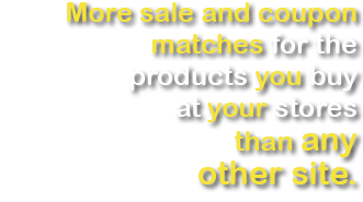 More sale and coupon matches for the producs you buy at your stores than any other site.